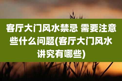 客厅大门风水禁忌 需要注意些什么问题(客厅大门风水讲究有哪些)
