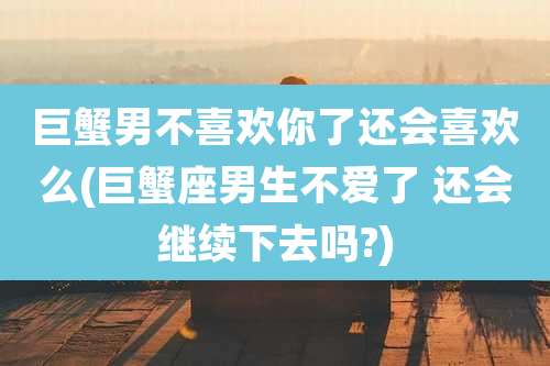 巨蟹男不喜欢你了还会喜欢么(巨蟹座男生不爱了 还会继续下去吗?)