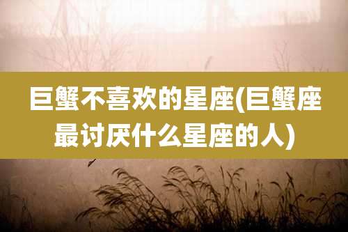 巨蟹不喜欢的星座(巨蟹座最讨厌什么星座的人)