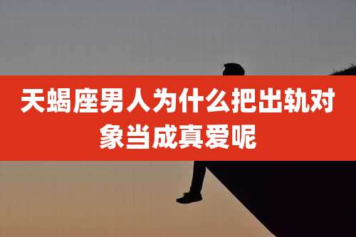 天蝎座男人为什么把出轨对象当成真爱呢