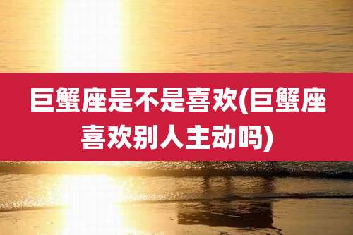 巨蟹座是不是喜欢(巨蟹座喜欢别人主动吗)