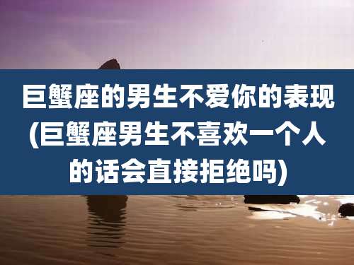 巨蟹座的男生不爱你的表现(巨蟹座男生不喜欢一个人的话会直接拒绝吗)