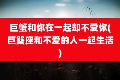 巨蟹和你在一起却不爱你(巨蟹座和不爱的人一起生活)