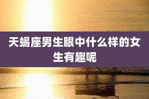 天蝎座男生眼中什么样的女生有趣呢