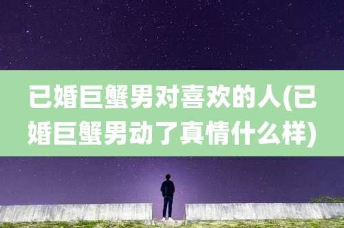 已婚巨蟹男对喜欢的人(已婚巨蟹男动了真情什么样)