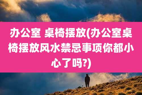 办公室 桌椅摆放(办公室桌椅摆放风水禁忌事项你都小心了吗?)