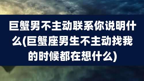 巨蟹男不主动联系你说明什么(巨蟹座男生不主动找我的时候都在想什么)