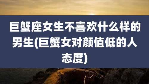 巨蟹座女生不喜欢什么样的男生(巨蟹女对颜值低的人态度)