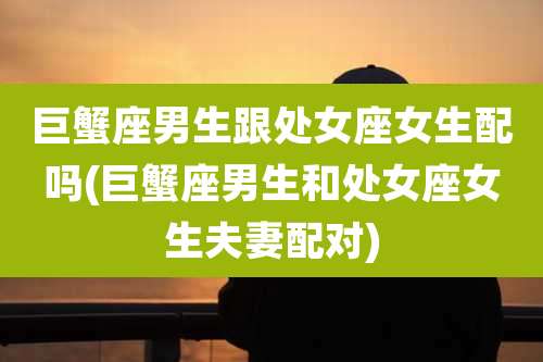 巨蟹座男生跟处女座女生配吗(巨蟹座男生和处女座女生夫妻配对)