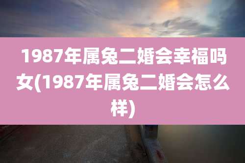 1987年属兔二婚会幸福吗女(1987年属兔二婚会怎么样)
