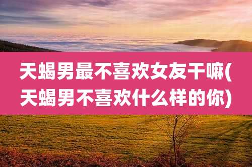 天蝎男最不喜欢女友干嘛(天蝎男不喜欢什么样的你)