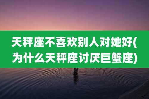 天秤座不喜欢别人对她好(为什么天秤座讨厌巨蟹座)