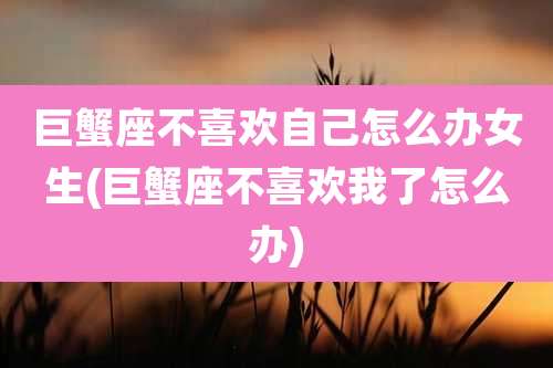 巨蟹座不喜欢自己怎么办女生(巨蟹座不喜欢我了怎么办)