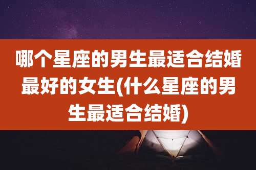 哪个星座的男生最适合结婚最好的女生(什么星座的男生最适合结婚)