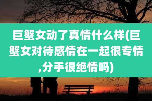 巨蟹女动了真情什么样(巨蟹女对待感情在一起很专情,分手很绝情吗)