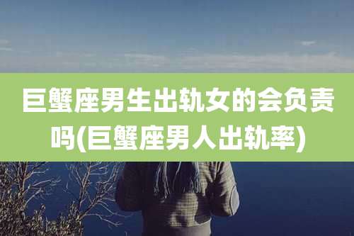 巨蟹座男生出轨女的会负责吗(巨蟹座男人出轨率)