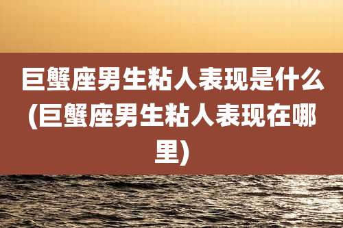 巨蟹座男生粘人表现是什么(巨蟹座男生粘人表现在哪里)