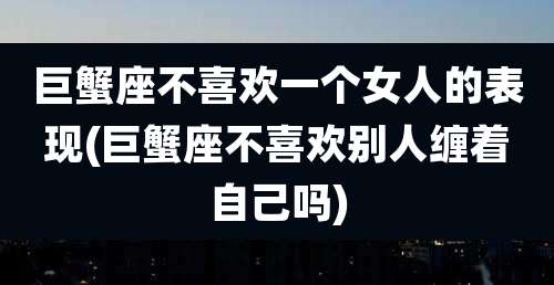 巨蟹座不喜欢一个女人的表现(巨蟹座不喜欢别人缠着自己吗)