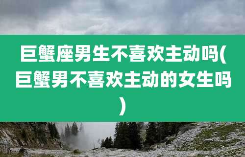 巨蟹座男生不喜欢主动吗(巨蟹男不喜欢主动的女生吗)