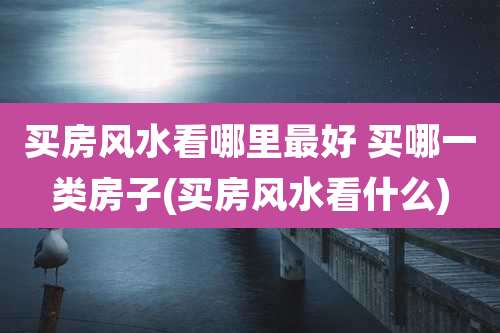 买房风水看哪里最好 买哪一类房子(买房风水看什么)