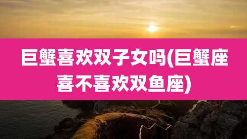 巨蟹喜欢双子女吗(巨蟹座喜不喜欢双鱼座)