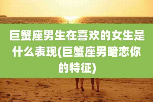 巨蟹座男生在喜欢的女生是什么表现(巨蟹座男暗恋你的特征)