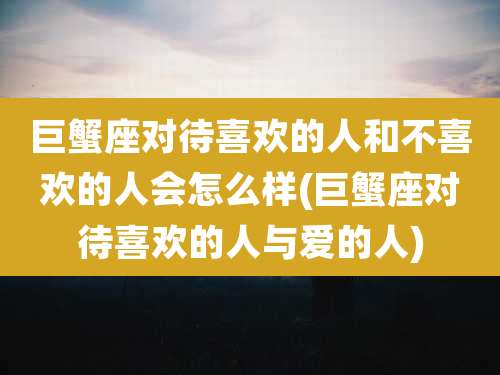 巨蟹座对待喜欢的人和不喜欢的人会怎么样(巨蟹座对待喜欢的人与爱的人)