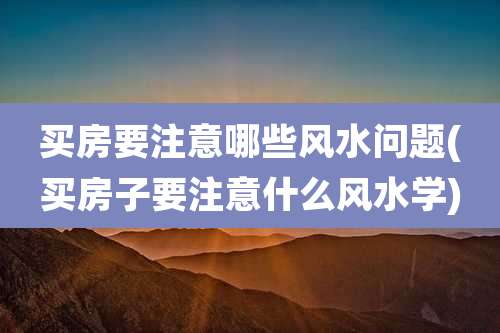 买房要注意哪些风水问题(买房子要注意什么风水学)