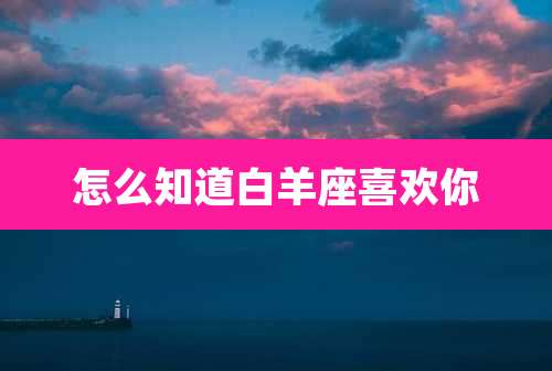 怎么知道白羊座喜欢你