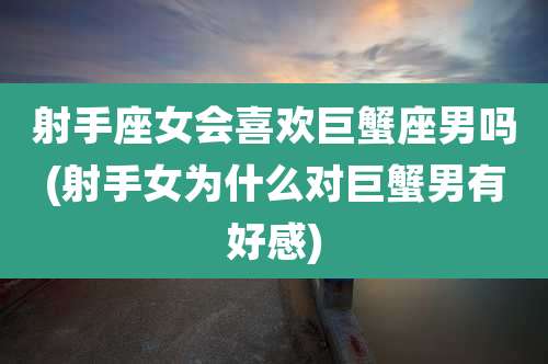 射手座女会喜欢巨蟹座男吗(射手女为什么对巨蟹男有好感)