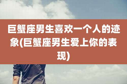 巨蟹座男生喜欢一个人的迹象(巨蟹座男生爱上你的表现)