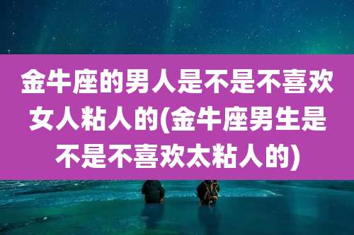 金牛座的男人是不是不喜欢女人粘人的(金牛座男生是不是不喜欢太粘人的)
