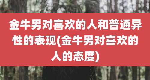 金牛男对喜欢的人和普通异性的表现(金牛男对喜欢的人的态度)