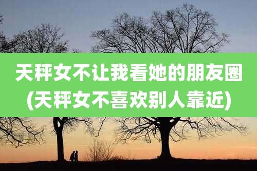 天秤女不让我看她的朋友圈(天秤女不喜欢别人靠近)