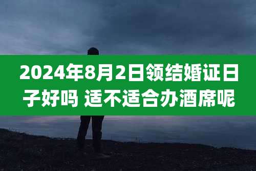 2024年8月2日领结婚证日子好吗 适不适合办酒席呢