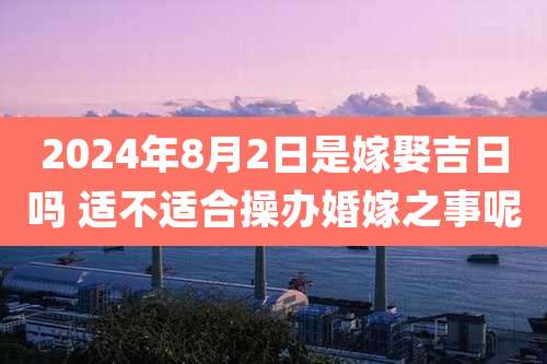 2024年8月2日是嫁娶吉日吗 适不适合操办婚嫁之事呢