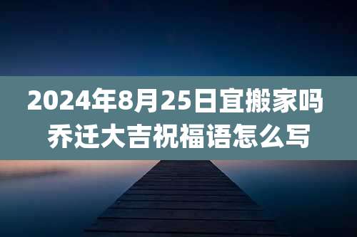 2024年8月25日宜搬家吗 乔迁大吉祝福语怎么写