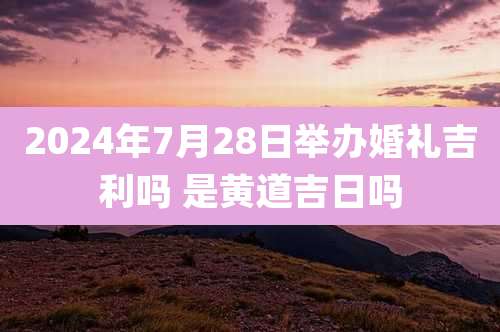 2024年7月28日举办婚礼吉利吗 是黄道吉日吗