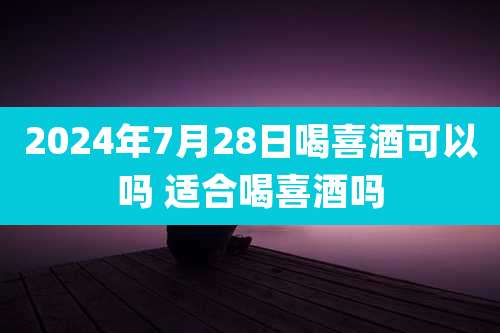 2024年7月28日喝喜酒可以吗 适合喝喜酒吗