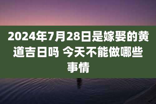 2024年7月28日是嫁娶的黄道吉日吗 今天不能做哪些事情