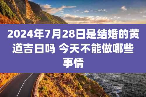 2024年7月28日是结婚的黄道吉日吗 今天不能做哪些事情