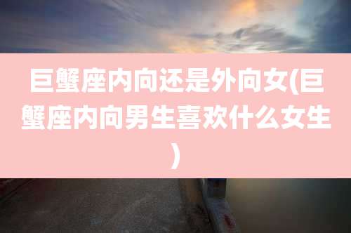 巨蟹座内向还是外向女(巨蟹座内向男生喜欢什么女生)