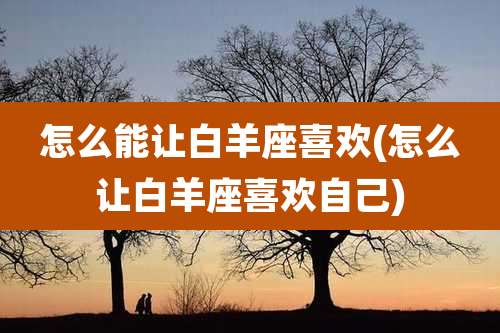 怎么能让白羊座喜欢(怎么让白羊座喜欢自己)