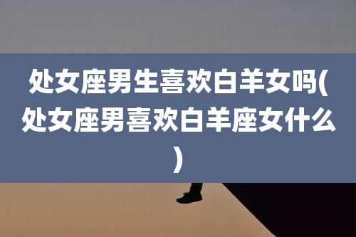 处女座男生喜欢白羊女吗(处女座男喜欢白羊座女什么)