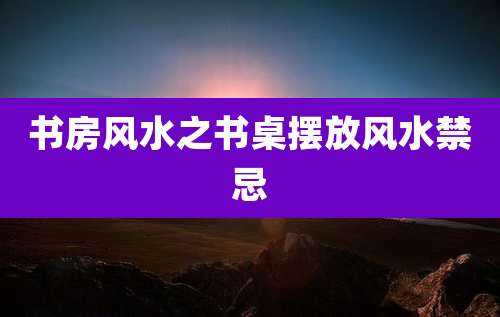 书房风水之书桌摆放风水禁忌