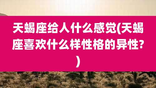 天蝎座给人什么感觉(天蝎座喜欢什么样性格的异性?)