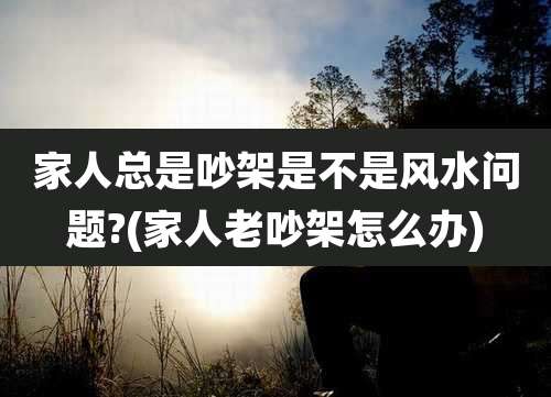 家人总是吵架是不是风水问题?(家人老吵架怎么办)