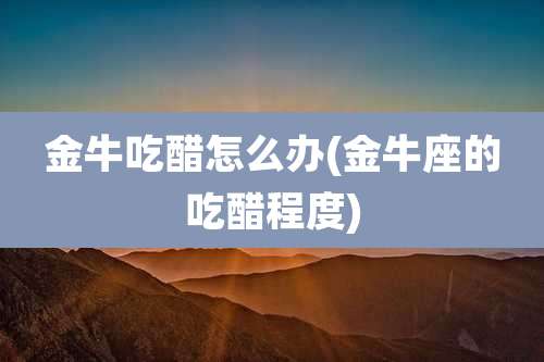 金牛吃醋怎么办(金牛座的吃醋程度)