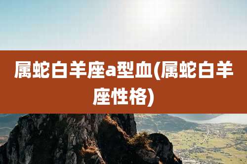 属蛇白羊座a型血(属蛇白羊座性格)