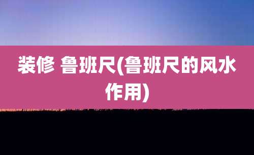 装修 鲁班尺(鲁班尺的风水作用)